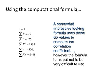A somewhatA somewhat
impressive lookingimpressive looking
formula uses theseformula uses these
six values tosix values to
compute thecompute the
correlationcorrelation
coefficient…,coefficient…,
however the formulahowever the formula
turns out not to beturns out not to be
very difficult to use.very difficult to use.
∑
∑
∑
∑
∑
=
=
=
=
=
=
2465
3205
1985
125
95
5
2
2
XY
Y
X
Y
X
n
Using the computational formula...
 