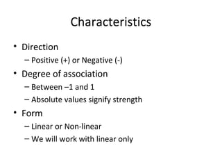 Characteristics
• Direction
– Positive (+) or Negative (-)
• Degree of association
– Between –1 and 1
– Absolute values signify strength
• Form
– Linear or Non-linear
– We will work with linear only
 