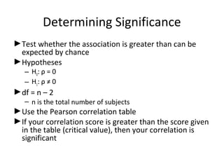 Determining Significance
►Test whether the association is greater than can be
expected by chance
►Hypotheses
– H0: ρ = 0
– H1: ρ ≠ 0
►df = n – 2
– n is the total number of subjects
►Use the Pearson correlation table
►If your correlation score is greater than the score given
in the table (critical value), then your correlation is
significant
 