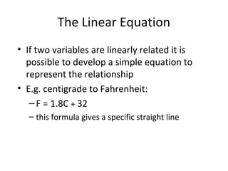 The Linear Equation
• If two variables are linearly related it is
possible to develop a simple equation to
represent the relationship
• E.g. centigrade to Fahrenheit:
–F = 1.8C + 32
– this formula gives a specific straight line
 