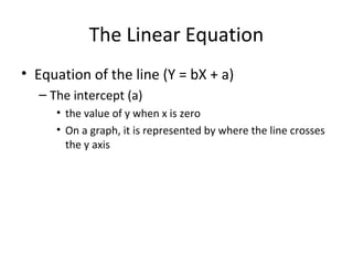 The Linear Equation
• Equation of the line (Y = bX + a)
– The intercept (a)
• the value of y when x is zero
• On a graph, it is represented by where the line crosses
the y axis
 