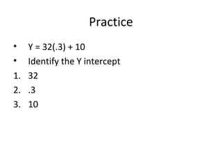 Practice
• Y = 32(.3) + 10
• Identify the Y intercept
1. 32
2. .3
3. 10
 