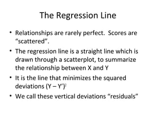 The Regression Line
• Relationships are rarely perfect. Scores are
“scattered”.
• The regression line is a straight line which is
drawn through a scatterplot, to summarize
the relationship between X and Y
• It is the line that minimizes the squared
deviations (Y – Y’)2
• We call these vertical deviations “residuals”
 