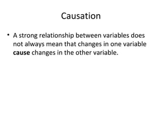 Causation
• A strong relationship between variables does
not always mean that changes in one variable
cause changes in the other variable.
 