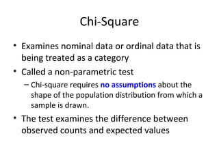 Chi-Square
• Examines nominal data or ordinal data that is
being treated as a category
• Called a non-parametric test
– Chi-square requires no assumptions about the
shape of the population distribution from which a
sample is drawn.
• The test examines the difference between
observed counts and expected values
 