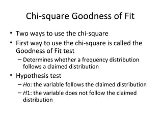 Chi-square Goodness of Fit
• Two ways to use the chi-square
• First way to use the chi-square is called the
Goodness of Fit test
– Determines whether a frequency distribution
follows a claimed distribution
• Hypothesis test
– Ho: the variable follows the claimed distribution
– H1: the variable does not follow the claimed
distribution
 