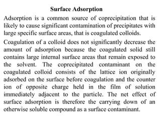 Surface Adsorption
Adsorption is a common source of coprecipitation that is
likely to cause significant contamination of precipitates with
large specific surface areas, that is coagulated colloids.
Coagulation of a colloid does not significantly decrease the
amount of adsorption because the coagulated solid still
contains large internal surface areas that remain exposed to
the solvent. The coprecipitated contaminant on the
coagulated colloid consists of the lattice ion originally
adsorbed on the surface before coagulation and the counter
ion of opposite charge held in the film of solution
immediately adjacent to the particle. The net effect of
surface adsorption is therefore the carrying down of an
otherwise soluble compound as a surface contaminant.
 