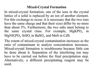 Mixed-Crystal Formation
In mixed-crystal formation, one of the ions in the crystal
lattice of a solid is replaced by an ion of another element.
For this exchange to occur, it is necessary that the two ions
have the same charge and that their sizes differ by no more
than about 5%. Furthermore, the two salts must belong to
the same crystal class. For example, MgKPO4, in
MgNH4PO4, SrSO4 in BaSO4, and MnS in CdS.
The extent of mixed-crystal contamination increases as the
ratio of contaminant to analyte concentration increases.
Mixed-crystal formation is troublesome because little can
be done about it. Separation of the interfering ion may
have to be carried out before the final precipitation step.
Alternatively, a different precipitating reagent may be
used.
 