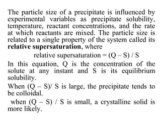 The particle size of a precipitate is influenced by
experimental variables as precipitate solubility,
temperature, reactant concentrations, and the rate
at which reactants are mixed. The particle size is
related to a single property of the system called its
relative supersaturation, where
relative supersaturation = (Q – S) / S
In this equation, Q is the concentration of the
solute at any instant and S is its equilibrium
solubility.
When (Q – S)/ S is large, the precipitate tends to
be colloidal.
when (Q – S) / S is small, a crystalline solid is
more likely.
 