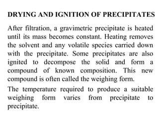 DRYING AND IGNITION OF PRECIPITATES
After filtration, a gravimetric precipitate is heated
until its mass becomes constant. Heating removes
the solvent and any volatile species carried down
with the precipitate. Some precipitates are also
ignited to decompose the solid and form a
compound of known composition. This new
compound is often called the weighing form.
The temperature required to produce a suitable
weighing form varies from precipitate to
precipitate.
 