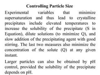 Controlling Particle Size
Experimental variables that minimize
supersaturation and thus lead to crystalline
precipitates include elevated temperatures to
increase the solubility of the precipitate (S in
Equation), dilute solutions (to minimize Q), and
slow addition of the precipitating agent with good
stirring. The last two measures also minimize the
concentration of the solute (Q) at any given
instant.
Larger particles can also be obtained by pH
control, provided the solubility of the precipitate
depends on pH.
 