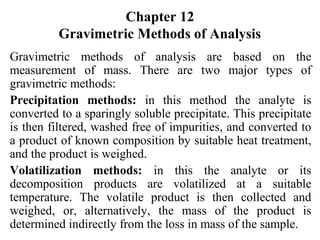 Chapter 12
Gravimetric Methods of Analysis
Gravimetric methods of analysis are based on the
measurement of mass. There are two major types of
gravimetric methods:
Precipitation methods: in this method the analyte is
converted to a sparingly soluble precipitate. This precipitate
is then filtered, washed free of impurities, and converted to
a product of known composition by suitable heat treatment,
and the product is weighed.
Volatilization methods: in this the analyte or its
decomposition products are volatilized at a suitable
temperature. The volatile product is then collected and
weighed, or, alternatively, the mass of the product is
determined indirectly from the loss in mass of the sample.
 