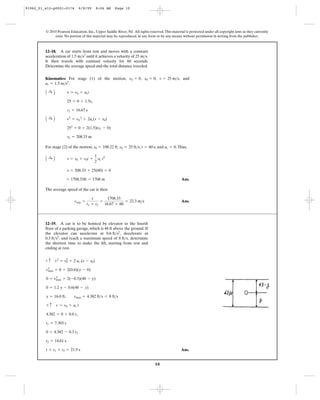 10
© 2010 Pearson Education, Inc., Upper Saddle River, NJ. All rights reserved.This material is protected under all copyright laws as they currently
exist. No portion of this material may be reproduced, in any form or by any means, without permission in writing from the publisher.
Kinematics: For stage (1) of the motion, , , , and
.
For stage (2) of the motion, , , , and .Thus,
Ans.
The average speed of the car is then
Ans.vavg =
s
t1 + t2
=
1708.33
16.67 + 60
= 22.3 m>s
= 1708.33ft = 1708 m
s = 208.33 + 25(60) + 0
A :+ B s = s0 + v0t +
1
2
ac t2
ac = 0t = 60 sv0 = 25 ft>ss0 = 108.22 ft
s1 = 208.33 m
252
= 0 + 2(1.5)(s1 - 0)
A :+ B v2
= v0
2
+ 2ac(s - s0)
t1 = 16.67 s
25 = 0 + 1.5t1
A :+ B v = v0 + act
ac = 1.5 m>s2
v = 25 m>ss0 = 0v0 = 0
12–18. A car starts from rest and moves with a constant
acceleration of until it achieves a velocity of .
It then travels with constant velocity for 60 seconds.
Determine the average speed and the total distance traveled.
25 m>s1.5 m>s2
Ans.t = t1 + t2 = 21.9 s
t2 = 14.61 s
0 = 4.382 - 0.3 t2
t1 = 7.303 s
4.382 = 0 + 0.6 t1
+ c v = v0 + ac t
y = 16.0 ft, vmax = 4.382 ft>s 6 8 ft>s
0 = 1.2 y - 0.6(48 - y)
0 = v2
max + 2(-0.3)(48 - y)
v2
max = 0 + 2(0.6)(y - 0)
+ c v2
= v0
2
+ 2 ac (s - s0)
12–19. A car is to be hoisted by elevator to the fourth
floor of a parking garage, which is 48 ft above the ground. If
the elevator can accelerate at decelerate at
and reach a maximum speed of determine
the shortest time to make the lift, starting from rest and
ending at rest.
8 ft>s,0.3 ft>s2
,
0.6 ft>s2
,
91962_01_s12-p0001-0176 6/8/09 8:06 AM Page 10
 