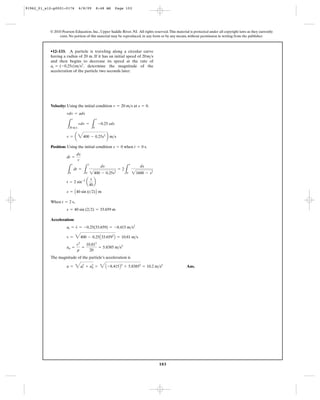 103
© 2010 Pearson Education, Inc., Upper Saddle River, NJ. All rights reserved.This material is protected under all copyright laws as they currently
exist. No portion of this material may be reproduced, in any form or by any means, without permission in writing from the publisher.
Velocity: Using the initial condition at .
Position: Using the initial condition when .
When ,
Acceleration:
The magnitude of the particle’s acceleration is
Ans.a = 4a2
t + a2
n = 4A -8.415B2
+ 5.83852
= 10.2 m>s2
an =
v2
r
=
10.812
20
= 5.8385 m>s2
v = 4400 - 0.25A33.6592
B = 10.81 m>s
at = v
#
= -0.25(33.659) = -8.415 m>s2
s = 40 sin (2>2) = 33.659 m
t = 2 s
s = A40 sin (t>2)B m
t = 2 sin-3
a
s
40
b
L
t
0
dt =
L
s
0
ds
2400 - 0.25s2
= 2
L
s
0
ds
21600 - s2
dt =
ds
v
t = 0 ss = 0
v = a 4400 - 0.25s2
b m>s
L
v
20 m>s
vdv =
L
s
0
-0.25 sds
vdv = ads
s = 0v = 20 m>s
•12–133. A particle is traveling along a circular curve
having a radius of 20 m. If it has an initial speed of
and then begins to decrease its speed at the rate of
, determine the magnitude of the
acceleration of the particle two seconds later.
at = (-0.25s)m>s2
20m>s
91962_01_s12-p0001-0176 6/8/09 8:48 AM Page 103
 