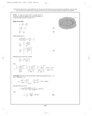 104
© 2010 Pearson Education, Inc., Upper Saddle River, NJ. All rights reserved.This material is protected under all copyright laws as they currently
exist. No portion of this material may be reproduced, in any form or by any means, without permission in writing from the publisher.
Radius of Curvature:
(1)
(2)
Differentiating Eq. (1),
(3)
Substituting Eq. (2) into Eq. (3) yields
Thus,
Acceleration: Since the race car travels with a constant speed along the track, .
At and ,
The speed of the race car is
Thus,
Ans.aA =
v2
rA
=
66.672
1000
= 4.44 m>s2
v = a240
km
h
b a
1000 m
1 km
b a
1h
3600 s
b = 66.67 m>s
rA =
A16y2
+ x2
B3>2
4A4y2
+ x2
B
3
x=4 km
y=0
=
A0 + 42
B3>2
4A0 + 42
B
= 1 km = 1000 m
y = 0x = 4 km
at = 0
r =
B1 + a
dy
dx
b
2
R
3>2
2
d2
y
dx2
2
=
B1 + a-
x
4y
b
2
R
3>2
2
4y2
+ x2
16y3
2
=
¢1 +
x2
16y2 ≤
3>2
¢
4y2
+ x2
16y3 ≤
=
A16y2
+ x2
B3>2
4A4y2
+ x2
B
d2
y
dx2
= - B
4y2
+ x2
16y3 R
d2
y
dx2
= - D
1 + 4a
dy
dx
b
2
4y
T
d2
y
dx2
=
-
1
2
- 2a
dy
dx
b
2
2y
2a
dy
dx
b a
dy
dx
b + 2y
d2
y
dx2
= -
1
2
dy
dx
= -
x
4y
2y
dy
dx
= -
x
2
y2
= 4a1 -
x2
16
b
12–134. A racing car travels with a constant speed of
around the elliptical race track. Determine the
acceleration experienced by the driver at A.
240 km>h
x2
––
16
y2
––
4
y
x
2 km
4 km
ϩ ϭ 1
A
B
91962_01_s12-p0001-0176 6/8/09 8:48 AM Page 104
 