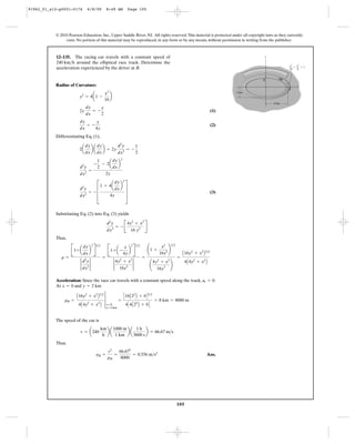 105
© 2010 Pearson Education, Inc., Upper Saddle River, NJ. All rights reserved.This material is protected under all copyright laws as they currently
exist. No portion of this material may be reproduced, in any form or by any means, without permission in writing from the publisher.
Radius of Curvature:
(1)
(2)
Differentiating Eq. (1),
(3)
Substituting Eq. (2) into Eq. (3) yields
Thus,
Acceleration: Since the race car travels with a constant speed along the track, .
At and
The speed of the car is
Thus,
Ans.aB =
v2
rB
=
66.672
8000
= 0.556 m>s2
v = a240
km
h
b a
1000 m
1 km
b a
1 h
3600 s
b = 66.67 m>s
rB =
A16y2
+ x2
B3>2
4A4y2
+ x2
B
3
x=0
y=2 km
=
C16A22
B + 0D3>2
4C4A22
B + 0D
= 8 km = 8000 m
y = 2 kmx = 0
at = 0
r =
B1+ a
dy
dx
b
2
R
3>2
2
d2
y
dx2
2
=
B1+ a -
x
4y
b
2
R
3>2
2
4y2
+ x2
16y3
2
=
¢1 +
x2
16y2 ≤
3>2
¢
4y2
+ x2
16y3 ≤
=
A16y2
+ x2
B3>2
4A4y2
+ x2
B
d2
y
dx2
= - B
4y2
+ x2
16 y3 R
d2
y
dx2
= - D
1 + 4a
dy
dx
b
2
4y
T
d2
y
dx2
=
-
1
2
- 2a
dy
dx
b
2
2y
2a
dy
dx
b a
dy
dx
b + 2y
d2
y
dx2
= -
1
2
dy
dx
= -
x
4y
2y
dy
dx
= -
x
2
y2
= 4a1 -
x2
16
b
12–135. The racing car travels with a constant speed of
around the elliptical race track. Determine the
acceleration experienced by the driver at B.
240 km>h
x2
––
16
y2
––
4
y
x
2 km
4 km
ϩ ϭ 1
A
B
91962_01_s12-p0001-0176 6/8/09 8:49 AM Page 105
 