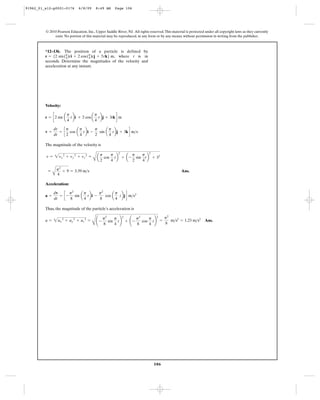 106
© 2010 Pearson Education, Inc., Upper Saddle River, NJ. All rights reserved.This material is protected under all copyright laws as they currently
exist. No portion of this material may be reproduced, in any form or by any means, without permission in writing from the publisher.
Velocity:
The magnitude of the velocity is
Ans.
Acceleration:
Thus, the magnitude of the particle’s acceleration is
Ans.a = 2ax
2
+ ay
2
+ az
2
=
B
¢ -
p2
8
sin
p
4
t≤
2
+ ¢ -
p2
8
cos
p
4
t≤
2
=
p2
8
m>s2
= 1.23 m>s2
a =
dv
dt
= c -
p2
8
sin a
p
4
tbi -
p2
8
cos a
p
4
tbjd m>s2
=
A
p2
4
+ 9 = 3.39 m>s
v = 2vx
2
+ vy
2
+ vz
2
=
A a
p
2
cos
p
4
tb
2
+ a-
p
2
sin
p
4
tb
2
+ 32
v =
dr
dt
= c
p
2
cos a
p
4
tbi -
p
2
sin a
p
4
tbj + 3kd m>s
r = c2 sin a
p
4
tbi + 2 cos a
p
4
tbj + 3tkd m
*12–136. The position of a particle is defined by
, where t is in
seconds. Determine the magnitudes of the velocity and
acceleration at any instant.
r = 52 sin(p
4)ti + 2 cos(p
4)tj + 3tk6 m
91962_01_s12-p0001-0176 6/8/09 8:49 AM Page 106
 