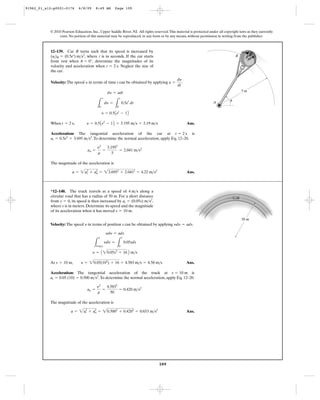 109
© 2010 Pearson Education, Inc., Upper Saddle River, NJ. All rights reserved.This material is protected under all copyright laws as they currently
exist. No portion of this material may be reproduced, in any form or by any means, without permission in writing from the publisher.
Velocity: The speed in terms of time t can be obtained by applying .
When Ans.
Acceleration: The tangential acceleration of the car at is
.To determine the normal acceleration, apply Eq. 12–20.
The magnitude of the acceleration is
Ans.a = 2a2
t + a2
n = 23.6952
+ 2.0412
= 4.22 m>s2
an =
y2
r
=
3.1952
5
= 2.041 m>s2
at = 0.5e2
= 3.695 m>s2
t = 2 s
t = 2 s, y = 0.5Ae2
- 1B = 3.195 m>s = 3.19 m>s
y = 0.5Aet
- 1B
L
v
0
dy =
L
t
0
0.5e
t
dt
dy = adt
a =
dy
dt
y
12–139. Car B turns such that its speed is increased by
, where t is in seconds. If the car starts
from rest when , determine the magnitudes of its
velocity and acceleration when . Neglect the size of
the car.
t = 2 s
u = 0°
(at)B = (0.5et
) m>s2 B
A u
5 m
Velocity: The speed in terms of position s can be obtained by applying .
At Ans.
Acceleration: The tangential acceleration of the truck at is
.To determine the normal acceleration, apply Eq. 12–20.
The magnitude of the acceleration is
Ans.a = 2a2
t + a2
n = 20.5002
+ 0.4202
= 0.653 m>s2
an =
y2
r
=
4.5832
50
= 0.420 m>s2
at = 0.05 (10) = 0.500 m>s2
s = 10 m
s = 10 m, y = 20.05(102
) + 16 = 4.583 m>s = 4.58 m>s
y = A 20.05s2
+ 16 B m>s
L
y
4 m>s
ydy =
L
s
0
0.05sds
ydy = ads
ydy = adsy
*12–140. The truck travels at a speed of along a
circular road that has a radius of 50 m. For a short distance
from , its speed is then increased by ,
where s is in meters. Determine its speed and the magnitude
of its acceleration when it has moved .s = 10 m
at = (0.05s) m>s2
s = 0
4 m>s
50 m
91962_01_s12-p0001-0176 6/8/09 8:49 AM Page 109
 