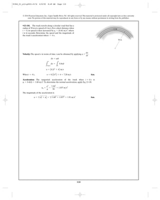 110
© 2010 Pearson Education, Inc., Upper Saddle River, NJ. All rights reserved.This material is protected under all copyright laws as they currently
exist. No portion of this material may be reproduced, in any form or by any means, without permission in writing from the publisher.
Velocity: The speed in terms of time t can be obtained by applying .
When Ans.
Acceleration: The tangential acceleration of the truck when is
.To determine the normal acceleration, apply Eq. 12–20.
The magnitude of the acceleration is
Ans.a = 2a2
t + a2
n = 21.602
+ 1.0372
= 1.91 m>s2
an =
y2
r
=
7.202
50
= 1.037 m>s2
at = 0.4(4) = 1.60 m>s2
t = 4 s
t = 4 s, y = 0.2A42
B + 4 = 7.20 m>s
y = A0.2t2
+ 4B m>s
L
y
4 m>s
dy =
L
t
0
0.4tdt
dy = adt
a =
dy
dt
y
•12–141. The truck travels along a circular road that has a
radius of 50 m at a speed of 4 . For a short distance when
, its speed is then increased by , where
t is in seconds. Determine the speed and the magnitude of
the truck’s acceleration when .t = 4 s
at = (0.4t) m>s2
t = 0
m>s
50 m
91962_01_s12-p0001-0176 6/8/09 8:49 AM Page 110
 