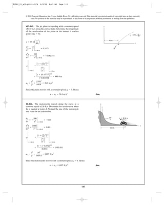 113
© 2010 Pearson Education, Inc., Upper Saddle River, NJ. All rights reserved.This material is protected under all copyright laws as they currently
exist. No portion of this material may be reproduced, in any form or by any means, without permission in writing from the publisher.
Since the plane travels with a constant speed, . Hence
Ans.a = an = 26.9 m>s2
at = 0
an =
y2
r
=
(110)2
449.4
= 26.9 m>s2
=
C1 + (0.1875)2
D3>2
|-0.002344|
= 449.4 m
r 4
x=80 m
=
C1 + (dy
dx)2
D3>2
`
d2
y
dx
2 `
4
x=80 m
d2
y
dx2
= -
15
x2
2
x=80 m
= -0.002344
dy
dx
=
15
x
2
x=80 m
= 0.1875
y = 15 lna
x
80
b
•12–145. The jet plane is traveling with a constant speed
of 110 along the curved path. Determine the magnitude
of the acceleration of the plane at the instant it reaches
point A ( ).y = 0
m>s
y
x
y ϭ 15 ln ( )
A
80 m
x––
80
Since the motorcyclist travels with a constant speed, . Hence
Ans.a = an = 0.897 ft>s2
at = 0
an =
y2
r
=
302
1003.8
= 0.897 ft>s2
=
[1 + (-0.05)2
]3>2
|0.001|
= 1003.8 ft
r 4
x=100 ft
=
[1 + (dy
dx)2
]3>2
`
d2
y
dx
2 `
4
x=100 ft
d2
y
dx2
=
1000
x3
2
x=100 ft
= 0.001
dy
dx
= -
500
x2
2
x=100 ft
= -0.05
12–146. The motorcyclist travels along the curve at a
constant speed of 30 . Determine his acceleration when
he is located at point A. Neglect the size of the motorcycle
and rider for the calculation.
ft>s
100 ft
x
y
y ϭ
500
–—
x
v ϭ 30 ft/s
A
91962_01_s12-p0001-0176 6/8/09 8:49 AM Page 113
 