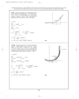 114
© 2010 Pearson Education, Inc., Upper Saddle River, NJ. All rights reserved.This material is protected under all copyright laws as they currently
exist. No portion of this material may be reproduced, in any form or by any means, without permission in writing from the publisher.
Ans.a = 2a2
t + a2
n = 2(4)2
+ (7.622)2
= 8.61 m>s2
an =
yB
2
r
=
82
8.396
= 7.622 m>s2
r =
C1 + (dy
dx)2
D3>2
`
d2
y
dx
2 `
4
x=2 m
=
C1 + (1.6)2
D3>2
|0.8|
= 8.396 m
d2
y
dx2
2
x=2 m
= 0.8
dy
dx
2
x=2 m
= 0.8x 2
x=2 m
= 1.6
y = 0.4 x2
12–147. The box of negligible size is sliding down along a
curved path defined by the parabola .When it is at
A ( , ), the speed is and the
increase in speed is . Determine the
magnitude of the acceleration of the box at this instant.
dvB>dt = 4 m>s2
vB = 8 m>syA = 1.6 mxA = 2 m
y = 0.4x2
y
x
2 m
y ϭ 0.4x2
A
Ans.a = 2a2
t + a2
n = 20 + (1.81)2
= 1.81 ft>s2
an =
y2
r
=
402
885.7
= 1.81 ft>s2
r 4
x=600 ft
=
[1 + (dy
dx)2
D3>2
`
d2
y
dx
2 `
4
x=600 ft
=
[1 + (1.08)2
]3>2
|3.6(10)-3
|
= 885.7 ft
d2
y
dx2
2
x=600 ft
= 6(10)-6
x 2
x=600 ft
= 3.6(10)-3
dy
dx
2
x=600 ft
= 3(10)-6
x2 2
x=600 ft
= 1.08
y = (10)-6
x3
*12–148. A spiral transition curve is used on railroads to
connect a straight portion of the track with a curved
portion. If the spiral is defined by the equation
, where x and y are in feet, determine the
magnitude of the acceleration of a train engine moving with
a constant speed of 40 when it is at point .x = 600 ftft>s
y = (10-6
)x3
600 ft
v ϭ 40 ft/s
x
y
y ϭ (10Ϫ6
)x3
91962_01_s12-p0001-0176 6/8/09 8:50 AM Page 114
 