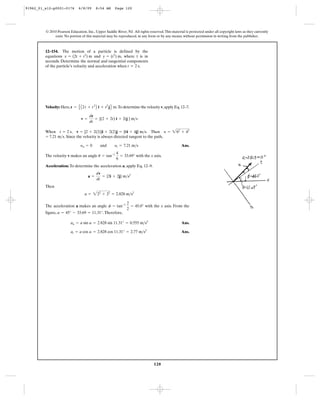 120
© 2010 Pearson Education, Inc., Upper Saddle River, NJ. All rights reserved.This material is protected under all copyright laws as they currently
exist. No portion of this material may be reproduced, in any form or by any means, without permission in writing from the publisher.
Velocity: Here, .To determine the velocity v,apply Eq.12–7.
When , . Then
. Since the velocity is always directed tangent to the path,
Ans.
The velocity v makes an angle with the x axis.
Acceleration: To determine the acceleration a, apply Eq. 12–9.
Then
The acceleration a makes an angle with the x axis. From the
figure, .Therefore,
Ans.
Ans.at = a cos a = 2.828 cos 11.31° = 2.77 m>s2
an = a sin a = 2.828 sin 11.31° = 0.555 m>s2
a = 45° - 33.69 = 11.31°
f = tan-1 2
2
= 45.0°
a = 222
+ 22
= 2.828 m>s2
a =
dv
dt
= {2i + 2j} m>s2
u = tan-1 4
6
= 33.69°
yn = 0 and yt = 7.21 m>s
= 7.21 m>s
y = 262
+ 42
v = [2 + 2(2)]i + 2(2)j = {6i + 4j} m>st = 2 s
v =
dr
dt
= {(2 + 2t) i + 2tj } m>s
r = E A2t + t2
B i + t2
jF m
12–154. The motion of a particle is defined by the
equations and , where t is in
seconds. Determine the normal and tangential components
of the particle’s velocity and acceleration when .t = 2 s
y = (t2
) mx = (2t + t2
) m
91962_01_s12-p0001-0176 6/8/09 8:54 AM Page 120
 