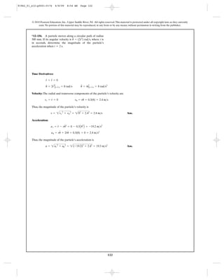 122
© 2010 Pearson Education, Inc., Upper Saddle River, NJ. All rights reserved.This material is protected under all copyright laws as they currently
exist. No portion of this material may be reproduced, in any form or by any means, without permission in writing from the publisher.
Time Derivatives:
Velocity: The radial and transverse components of the particle’s velocity are
Thus, the magnitude of the particle’s velocity is
Ans.
Acceleration:
Thus, the magnitude of the particle’s acceleration is
Ans.a = 2ar
2
+ au
2
= 2(-19.2)2
+ 2.42
= 19.3 m>s2
au = ru
$
+ 2r
#
u
#
= 0.3(8) + 0 = 2.4 m>s2
ar = r
$
- ru
# 2
= 0 - 0.3A82
B = -19.2 m>s2
v = 2vr
2
+ vu
2
= 202
+ 2.42
= 2.4 m>s
vr = r
#
= 0 vu = ru
#
= 0.3(8) = 2.4 m>s
u
#
= 2t2
Ηt=2 s = 8 rad>s u
$
= 4tΗt=2 s = 8 rad>s2
r
#
= r
$
= 0
*12–156. A particle moves along a circular path of radius
300 mm. If its angular velocity is , where t is
in seconds, determine the magnitude of the particle’s
acceleration when .t = 2 s
= (2t2
) rad>su
#
91962_01_s12-p0001-0176 6/8/09 8:54 AM Page 122
 