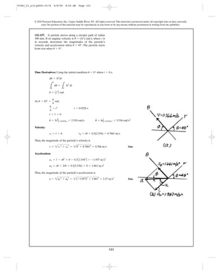 123
© 2010 Pearson Education, Inc., Upper Saddle River, NJ. All rights reserved.This material is protected under all copyright laws as they currently
exist. No portion of this material may be reproduced, in any form or by any means, without permission in writing from the publisher.
Time Derivatives: Using the initial condition when ,
At ,
Velocity:
Thus, the magnitude of the particle’s velocity is
Ans.
Acceleration:
Thus, the magnitude of the particle’s acceleration is
Ans.a = 2ar
2
+ au
2
= 2(-1.957)2
+ 1.6612
= 2.57 m>s2
au = ru
$
+ 2r
#
u
#
= 0.3(5.536) + 0 = 1.661 m>s2
ar = r
$
- ru
# 2
= 0 - 0.3A2.5542
B = -1.957 m>s2
v = 2vr
2
+ vu
2
= 202
+ 0.76612
= 0.766 m>s
vr = r
#
= 0 vu = ru
#
= 0.3(2.554) = 0.7661 m>s
u
#
= 3t2
Ηt=0.9226 s = 2.554 rad>s u
$
= 6tΗt=0.9226 s = 5.536 rad>s2
r
#
= r
$
= 0
p
4
= t3
t = 0.9226 s
u = 45° =
p
4
rad
u = At3
B rad
L
u
0
du =
L
t
0
3t2
dt
du = 3t2
dt
t = 0 su = 0°
•12–157. A particle moves along a circular path of radius
300 mm. If its angular velocity is , where t is
in seconds, determine the magnitudes of the particle’s
velocity and acceleration when . The particle starts
from rest when .u = 0°
u = 45°
u
#
= (3t2
) rad>s
91962_01_s12-p0001-0176 6/8/09 8:54 AM Page 123
 