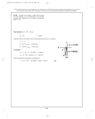 124
© 2010 Pearson Education, Inc., Upper Saddle River, NJ. All rights reserved.This material is protected under all copyright laws as they currently
exist. No portion of this material may be reproduced, in any form or by any means, without permission in writing from the publisher.
Time Derivative: At ,
Using the result of t, the value of the first and second time derivative of r and are
Acceleration:
Thus, the magnitude of the particle’s acceleration is
Ans.a = 2ar
2
+ au
2
= 2(-3.084)2
+ 1.9632
= 3.66 ft>s2
au = ru
$
+ 2r
#
u
#
= 5(0.3927) + 0 = 1.963 ft>s2
ar = r
$
- ru
# 2
= 0 - 5A0.78542
B = -3.084 ft>s2
u
$
= 0.25e0.5t
Ηt=0.9032 s = 0.3927 rad>s2
u
#
= 0.5e0.5t
Ηt=0.9032 s = 0.7854 rad>s
r
#
= r
$
= 0
u
p
2
= e0.5t
t = 0.9032 s
u = 90° =
p
2
rad
12–158. A particle moves along a circular path of radius
5 ft. If its position is , where t is in seconds,
determine the magnitude of the particle’s acceleration
when .u = 90°
u = (e0.5t
)rad
91962_01_s12-p0001-0176 6/8/09 8:54 AM Page 124
 