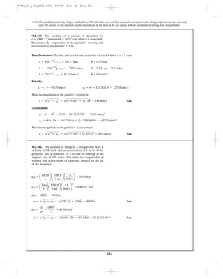 126
© 2010 Pearson Education, Inc., Upper Saddle River, NJ. All rights reserved.This material is protected under all copyright laws as they currently
exist. No portion of this material may be reproduced, in any form or by any means, without permission in writing from the publisher.
Time Derivatives: The first and second time derivative of r and when are
Velocity:
Thus, the magnitude of the particle’s velocity is
Ans.
Acceleration:
Thus, the magnitude of the particle’s acceleration is
Ans.a = 2ar
2
+ au
2
= 2(-79.36)2
+ (-42.51)2
= 90.0 mm>s2
au = ru
$
+ 2r
#
u
#
= 141.71(0.6) + 2(-70.85)(0.9) = -42.51 mm>s2
ar = r
$
- ru
# 2
= 35.43 - 141.71A0.92
B = -79.36 mm>s2
v = 2vr
2
+ vu
2
= 2(-70.85)2
+ 127.542
= 146 mm>s
vr = r
#
= -70.85 mm>s vu = ru
#
= 141.71(0.9) = 127.54 mm>s
u
$
= 0.6 rad>s2
r
$
= 75e-0.5t
Ηt-1.5 s = 35.43 mm>s2
u
#
= 0.6tΗt-1.5 s = 0.9 rad>sr
#
= -150e-0.5t
Ηt-1.5 s = -70.85 mm>s
u = 0.3t2
radr = 300e-0.5t
Ηt-1.5 s = 141.77 mm
t = 1.5 su
*12–160. The position of a particle is described by
and , where t is in seconds.
Determine the magnitudes of the particle’s velocity and
acceleration at the instant .t = 1.5s
u = (0.3t2
)radr = (300e–0.5t
)mm
Ans.
Ans.a = 2a2
Pl + a2
Pr = 2(0.001 22)2
+ (43 200)2
= 43.2(103
) ft>s2
aPr =
y2
Pr
r
=
(360)2
3
= 43 200 ft>s2
y = 2y2
Pl + y2
Pr = 2(293.3)2
+ (360)2
= 464 ft>s
yPr = 120(3) = 360 ft>s
aPl = ¢
3 mi
h2 ≤ ¢
5280 ft
1 mi
≤ ¢
1 h
3600 s
≤
2
= 0.001 22 ft>s2
yPl = ¢
200 mi
h
≤ ¢
5280 ft
1 mi
≤ ¢
1 h
3600 s
≤ = 293.3 ft>s
•12–161. An airplane is flying in a straight line with a
velocity of 200 and an acceleration of . If the
propeller has a diameter of 6 ft and is rotating at an
angular rate of 120 , determine the magnitudes of
velocity and acceleration of a particle located on the tip
of the propeller.
rad>s
3 mi>h2
mi>h
91962_01_s12-p0001-0176 6/8/09 8:55 AM Page 126
 