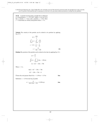 13
© 2010 Pearson Education, Inc., Upper Saddle River, NJ. All rights reserved.This material is protected under all copyright laws as they currently
exist. No portion of this material may be reproduced, in any form or by any means, without permission in writing from the publisher.
Velocity: The velocity of the particle can be related to its position by applying
Eq. 12–3.
[1]
Position: The position of the particle can be related to the time by applying Eq. 12–1.
When ,
Choose the root greater than Ans.
Substitute into Eq. [1] yields
Ans.y =
8
16(11.94) - 159
= 0.250 m>s
s = 11.94 m
10 m s = 11.94 m = 11.9 m
8s2
- 159s + 758 = 0
8(4) = 8s2
- 159s + 790
t = 4 s
8t = 8s2
- 159s + 790
L
t
0
dt =
L
s
10m
1
8
(16s - 159) ds
dt =
ds
y
y =
8
16s - 159
s - 10 =
1
2y
-
1
16
L
s
10m
ds =
L
y
8m>s
-
dy
2y2
ds =
ydy
a
12–22. A particle moving along a straight line is subjected
to a deceleration , where is in . If it
has a velocity and a position when
, determine its velocity and position when .t = 4 st = 0
s = 10 mv = 8 m>s
m>sva = (-2v3
) m>s2
91962_01_s12-p0001-0176 6/8/09 8:06 AM Page 13
 