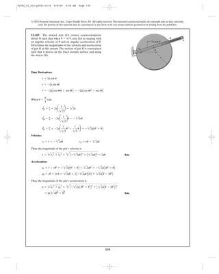 130
© 2010 Pearson Education, Inc., Upper Saddle River, NJ. All rights reserved.This material is protected under all copyright laws as they currently
exist. No portion of this material may be reproduced, in any form or by any means, without permission in writing from the publisher.
Time Derivatives:
When ,
Velocity:
Thus, the magnitude of the pin’s velocity is
Ans.
Acceleration:
Thus, the magnitude of the pin’s acceleration is
Ans.= 2a44u
#
4 + u
$
2
a = 2ar
2
+ au
2
= 4C - 22aA2u
# 2
+ u
$
B D2
+ C 22aAu
$
- 2u
# 2
B D2
au = ru
$
+ 2r
#
u
#
= 22au
$
+ 2A - 22au
#
B Au
#
B = 22aAu
$
- 2u
# 2
B
ar = r
$
- ru
# 2
= - 22aAu
# 2
+ u
$
B - 22au
# 2
= - 22aA2u
# 2
+ u
$
B
v = 2vr
2
+ vu
2
= 4A - 22au
#
B2
+ A 22au
#
B2
= 2au
#
vr = r
#
= - 22au
#
vu = ru
#
= 22au
#
r
$
Ηu = p
4 = -2a¢
1
22
u
# 2
+
1
22
u
$
≤ = - 22aAu
# 2
+ u
$
B
r
#
Ηu = p
4 = -2a¢
1
22
≤u
#
= - 22au
#
rΗu = p
4 = 2a¢
1
22
≤ = 22a
u =
p
4
rad
r
$
= -2aCcos uu
#
u
#
+ sin uu
#
D = -2aCcos uu
# 2
+ sin uu
#
D
r
#
= -2a sin uu
#
r = 2a cos u
12–167. The slotted arm OA rotates counterclockwise
about O such that when , arm OA is rotating with
an angular velocity of and an angular acceleration of .
Determine the magnitudes of the velocity and acceleration
of pin B at this instant. The motion of pin B is constrained
such that it moves on the fixed circular surface and along
the slot in OA.
u
$
u
# u = p>4
O
B
A
a
u
r ϭ 2 a cos u
91962_01_s12-p0001-0176 6/8/09 8:56 AM Page 130
 