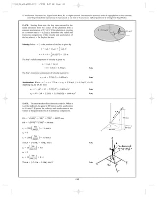 132
© 2010 Pearson Education, Inc., Upper Saddle River, NJ. All rights reserved.This material is protected under all copyright laws as they currently
exist. No portion of this material may be reproduced, in any form or by any means, without permission in writing from the publisher.
Velocity: When , the position of the boy is given by
The boy’s radial component of velocity is given by
Ans.
The boy’s transverse component of velocity is given by
Ans.
Acceleration: When , , , , .
Applying Eq. 12–29, we have
Ans.
Ans.au = ru
$
+ 2ru
#
= 2.25(0) + 2(1.50)(0.2) = 0.600 m>s2
ar = r
$
- ru
# 2
= 0.5 - 2.25A0.22
B = 0.410 m>s2
u
$
= 0r
$
= 0.5 m>s2
r
#
= yr = 1.50 m>sr = 2.25 mt = 3 s
yu = ru
#
= 2.25(0.2) = 0.450 m>s
= 0 + 0.5(3) = 1.50 m>s
yr = (y0)r + (ac)r t
r = 0 + 0 +
1
2
(0.5)A32
B = 2.25 m
s = (s0)r + (y0)r t +
1
2
(ac)r t2
t = 3 s
12–170. Starting from rest, the boy runs outward in the
radial direction from the center of the platform with a
constant acceleration of . If the platform is rotating
at a constant rate , determine the radial and
transverse components of the velocity and acceleration of
the boy when . Neglect his size.t = 3 s
u
#
= 0.2 rad>s
0.5 m>s2
0.5 m/s2ϭ 0.2 rad/s
r
u
u
Thus, Ans.
Thus, Ans.a = {-5.81ur - 8.14uz} mm>s2
az = 10a
700
860.23
b = 8.14
au = 0
ar = 10a
500
860.23
b = 5.81
v = {-116ur - 163uz} mm>s
vz = (200)a
700
860.23
b = 163 mm>s
vu = 0
vr = (200)a
500
860.23
b = 116 mm>s
OB = 2(400)2
+ (300)2
= 500 mm
OA = 2(400)2
+ (300)2
+ (700)2
= 860.23 mm
12–171. The small washer slides down the cord OA.When it
is at the midpoint, its speed is 200 and its acceleration
is . Express the velocity and acceleration of the
washer at this point in terms of its cylindrical components.
10 mm>s2
mm>s
300 mm
700 mm
400 mm
r
O
z
z
y
x
u
A
v, a
91962_01_s12-p0001-0176 6/8/09 8:57 AM Page 132
 