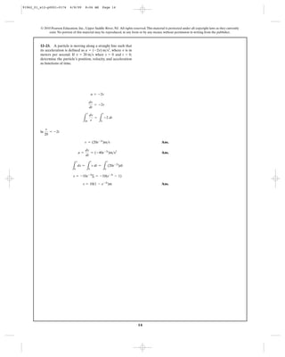 14
© 2010 Pearson Education, Inc., Upper Saddle River, NJ. All rights reserved.This material is protected under all copyright laws as they currently
exist. No portion of this material may be reproduced, in any form or by any means, without permission in writing from the publisher.
ln
Ans.
Ans.
Ans.s = 10(1 - e-2t
)m
s = -10e-2t
|t
0 = -10(e-2t
- 1)
L
s
0
ds =
L
t
0
v dt =
L
t
0
(20e-2t
)dt
a =
dv
dt
= (-40e-2t
)m>s2
v = (20e-2t
)m>s
v
20
= -2t
L
v
20
dv
v
=
L
t
0
-2 dt
dv
dt
= -2v
a = -2v
12–23. A particle is moving along a straight line such that
its acceleration is defined as , where is in
meters per second. If when and ,
determine the particle’s position, velocity, and acceleration
as functions of time.
t = 0s = 0v = 20 m>s
va = (-2v) m>s2
91962_01_s12-p0001-0176 6/8/09 8:06 AM Page 14
 