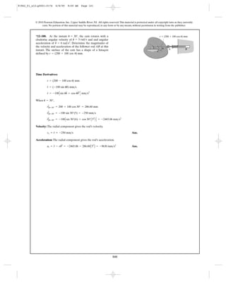 141
© 2010 Pearson Education, Inc., Upper Saddle River, NJ. All rights reserved.This material is protected under all copyright laws as they currently
exist. No portion of this material may be reproduced, in any form or by any means, without permission in writing from the publisher.
Time Derivatives:
When ,
Velocity: The radial component gives the rod’s velocity.
Ans.
Acceleration: The radial component gives the rod’s acceleration.
Ans.ar = r
$
- ru
# 2
= -2465.06 - 286.60A52
B = -9630 mm>s2
vr = r
#
= -250 mm>s
r
$
Ηu=30° = -100Csin 30°(6) + cos 30°A52
B D = -2465.06 mm>s2
r
#
Ηu=30° = -100 sin 30°(5) = -250 mm>s
rΗu=30° = 200 + 100 cos 30° = 286.60 mm
u = 30°
r
#
= -100Csin uu
$
+ cos uu
$2
D mm>s2
r
#
= (-100 sin uu
#
) mm>s
r = (200 - 100 cos u) mm
*12–180. At the instant , the cam rotates with a
clockwise angular velocity of and and angular
acceleration of . Determine the magnitudes of
the velocity and acceleration of the follower rod AB at this
instant. The surface of the cam has a shape of a limaçon
defined by .r = (200 + 100 cos u) mm
= 6 rad>s2
u
$ = 5 rad>su
#u = 30°
A B
r ϭ (200 ϩ 100 cos u) mm
u
91962_01_s12-p0001-0176 6/8/09 9:00 AM Page 141
 