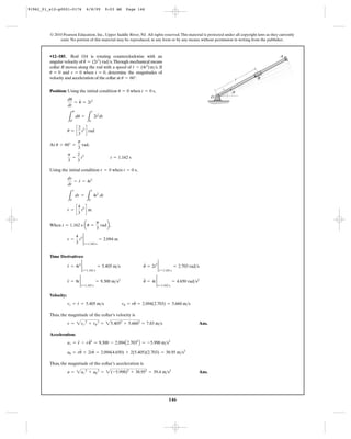 146
© 2010 Pearson Education, Inc., Upper Saddle River, NJ. All rights reserved.This material is protected under all copyright laws as they currently
exist. No portion of this material may be reproduced, in any form or by any means, without permission in writing from the publisher.
Position: Using the initial condition when ,
At ,
Using the initial condition when ,
When ,
Time Derivatives:
Velocity:
Thus, the magnitude of the collar’s velocity is
Ans.
Acceleration:
Thus, the magnitude of the collar’s acceleration is
Ans.a = 2ar
2
+ au
2
= 2(-5.998)2
+ 38.952
= 39.4 m>s2
au = ru
$
+ 2r
#
u
#
= 2.094(4.650) + 2(5.405)(2.703) = 38.95 m>s2
ar = r
$
- ru
# 2
= 9.300 - 2.094A2.7032
B = -5.998 m>s2
v = 2vr
2
+ vu
2
= 25.4052
+ 5.6602
= 7.83 m>s
vr = r
#
= 5.405 m>s vu = ru
#
= 2.094(2.703) = 5.660 m>s
u
$
= 4t 2
t=1.162 s
= 4.650 rad>s2
r
$
= 8t 2
t=1.162 s
= 9.300 m>s2
u
#
= 2t2 2
t=1.162 s
= 2.703 rad>sr
#
= 4t2 2
t=1.162 s
= 5.405 m>s
r =
4
3
t3 2
t=1.162 s
= 2.094 m
t = 1.162 s au =
p
3
radb
r = c
4
3
t3
d m
L
r
0
dr =
L
t
0
4t2
dt
dr
dt
= r
#
= 4t2
t = 0 sr = 0
p
3
=
2
3
t3
t = 1.162 s
u = 60° =
p
3
rad
u = c
2
3
t3
d rad
L
u
0°
du =
L
t
0
2t2
dt
du
dt
= u
#
= 2t2
t = 0 su = 0
•12–185. Rod OA is rotating counterclockwise with an
angular velocity of .Through mechanical means
collar B moves along the rod with a speed of . If
and , determine the magnitudes of
velocity and acceleration of the collar at .u = 60°
r = 0 when t = 0u = 0
= (4t2
)m>sr
#
= (2t2
) rad>su
#
O
Br
A
u
91962_01_s12-p0001-0176 6/8/09 9:03 AM Page 146
 