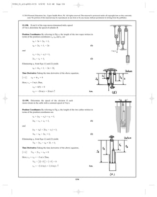 154
© 2010 Pearson Education, Inc., Upper Saddle River, NJ. All rights reserved.This material is protected under all copyright laws as they currently
exist. No portion of this material may be reproduced, in any form or by any means, without permission in writing from the publisher.
Position Coordinates: By referring to Fig. a, the length of the two ropes written in
terms of the position coordinates , , and are
(1)
and
(2)
Eliminating from Eqs. (1) and (2) yields
Time Derivative: Taking the time derivative of the above equation,
Here, .Thus,
Ans.vB = -20 m>s = 20 m>s c
vB + 4(5) = 0
vA = 5 m>s
A + T B vB + 4vA = 0
sB + 4sA = l1 - 2a + 2l2
sC
2sA - sC = l2
sA + (sA - sC) = l2
sB + 2sC = l1 - 2a
sB + 2a + 2sC = l1
sCsBsA
12–198. If end A of the rope moves downward with a speed
of , determine the speed of cylinder B.5m>s
5 m/s
A
B
Position Coordinates: By referring to Fig. a, the length of the two cables written in
terms of the position coordinates are
(1)
and
(2)
Eliminating from Eqs. (1) and (2) yields
Time Derivative: Taking the time derivative of the above equation,
Here, .Thus,
Ans.vE = -2.14 m>s = 2.14 m>s c
7vE - C2A -5B D - A -5B = 0
vA = vB = -5 m>s
A + T B 7vE - 2vA - vB = 0
7sE - 2sA - sB = 2l1 + l2
sC
3sE - sB - 2sC = l2
(sE - sB) + 2(sE - sC) = l2
2sE - sA + sC = l1
sE + (sE - sA) + sC = l1
12–199. Determine the speed of the elevator if each
motor draws in the cable with a constant speed of .5m>s
B C
91962_01_s12-p0001-0176 6/8/09 9:21 AM Page 154
 