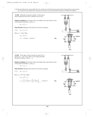 155
© 2010 Pearson Education, Inc., Upper Saddle River, NJ. All rights reserved.This material is protected under all copyright laws as they currently
exist. No portion of this material may be reproduced, in any form or by any means, without permission in writing from the publisher.
Position Coordinates: By referring to Fig. a, the length of the rope written in terms
of the position coordinates and is
Time Derivative: Taking the time derivative of the above equation,
Here, .Thus,
Ans.vA = -3.33 m>s = 3.33 m>s c
3vA + 10 = 0
vM = 10 m>s
A + T B 3vA + vM = 0
3sA + sM = l
sMsA
*12–200. Determine the speed of cylinder A, if the rope is
drawn towards the motor M at a constant rate of .10 m>s
M
A
h
Position Coordinates: By referring to Fig. a, the length of the rope written in terms
of the position coordinates and is
Time Derivative: Taking the time derivative of the above equation,
Here, .Thus,
Ans.vA = ¢ -
5
3
t3>2
≤ m>s = ¢
5
3
t3>2
≤ m>s 2
t=1 s
= 1.67 m>s c
3vA + 5t3>2
= 0
vM = A5t3>2
B m>s
A + T B 3vA + vM = 0
3sA + sM = l
sMsA
•12–201. If the rope is drawn towards the motor M at a
speed of , where t is in seconds, determine
the speed of cylinder A when .t = 1s
vM = (5t3>2
) m>s
M
A
h
91962_01_s12-p0001-0176 6/8/09 9:21 AM Page 155
 