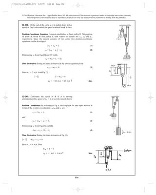 156
© 2010 Pearson Education, Inc., Upper Saddle River, NJ. All rights reserved.This material is protected under all copyright laws as they currently
exist. No portion of this material may be reproduced, in any form or by any means, without permission in writing from the publisher.
Position-Coordinate Equation: Datum is established at fixed pulley D.The position
of point A, block B and pulley C with respect to datum are , and ,
respectively. Since the system consists of two cords, two position-coordinate
equations can be developed.
[1]
[2]
Eliminating from Eqs. [1] and [2] yields
Time Derivative: Taking the time derivative of the above equation yields
[3]
Since , from Eq. [3]
Ans.yB = -0.5 m>s = 0.5 m>s c
A + T B 2 + 4yB = 0
yA = 2 m>s
yA + 4yB = 0
sA + 4sB = l1 + 2l2
sC
sB + AsB - sCB = l2
2sC + sA = l1
sCsBsA
12–202. If the end of the cable at A is pulled down with a
speed of , determine the speed at which block B rises.2 m>s
C
2 m/s
A
D
B
Position Coordinates: By referring to Fig. a, the length of the two ropes written in
terms of the position coordinates , , and are
(1)
and
(2)
Eliminating from Eqs. (1) and (2),
(3)
Time Derivative: Taking the time derivative of Eq. (3),
Here, .Thus,
Ans.vB = -1 m>s = 1 m>s c
4vB + 4 = 0
vA = 4 m>s
A + T B 4vB + vA = 0
4sB + sA = 2l2 + l1
sC
sB + (sB - sC) = l2
sA + 2sC = l1
sCsBsA
12–203. Determine the speed of B if A is moving
downwards with a speed of at the instant shown.vA = 4 m>s
B
A vA ϭ 4 m/s
91962_01_s12-p0001-0176 6/8/09 9:22 AM Page 156
 