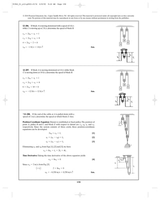 158
© 2010 Pearson Education, Inc., Upper Saddle River, NJ. All rights reserved.This material is protected under all copyright laws as they currently
exist. No portion of this material may be reproduced, in any form or by any means, without permission in writing from the publisher.
Ans.vB = -1 ft>s = 1 ft>s c
4 + 2vB - 2 = 0
vA + 2vB + vC = 0
sA + 2sB + sC = l
12–206. If block A is moving downward with a speed of 4
while C is moving up at 2 , determine the speed of block B.ft>s
ft>s
B
C
A
Ans.vB = -12 ft/s = 12 ft>s c
6 + 2vB + 18 = 0
vA = 2vB + vC = 0
sA = 2sB + sC = l
12–207. If block A is moving downward at 6 while block
C is moving down at 18 , determine the speed of block B.ft>s
ft>s
B
C
A
Position-Coordinate Equation: Datum is established at fixed pulley.The position of
point A, pulley B and C and block E with respect to datum are , , and ,
respectively. Since the system consists of three cords, three position-coordinate
equations can be developed.
[1]
[2]
[3]
Eliminating and from Eqs. [1], [2] and [3], we have
Time Derivative: Taking the time derivative of the above equation yields
[4]
Since , from Eq. [3]
Ans.yE = -0.250 m>s = 0.250 m>s c
A + T B 2 + 8yE = 0
yA = 2 m>s
yA + 8yE = 0
sA + 8sE = l1 + 2l2 + 4l3
sBsC
sE + (sE - sC) = l3
sC + (sC - sB) = l2
2sB + sA = l1
sEsCsBsA
*12–208. If the end of the cable at A is pulled down with a
speed of 2 , determine the speed at which block E rises.m>s
B
C
D
E
2 m/s
A
91962_01_s12-p0001-0176 6/8/09 9:22 AM Page 158
 
