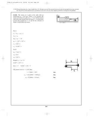 160
© 2010 Pearson Education, Inc., Upper Saddle River, NJ. All rights reserved.This material is protected under all copyright laws as they currently
exist. No portion of this material may be reproduced, in any form or by any means, without permission in writing from the publisher.
For A:
For B:
Require
Set
The positive root is .Thus,
Ans.
Ans.
Ans.vB = 5(1.0656) = 5.33 m>s
vA = .0.5(1.0656)2
= 0.605 m>s
t = 1.0656 = 1.07 s
u = 1.1355
u = t2
0.125u2
+ 2.5u = 3
0.125t4
+ 2.5t2
= 3
sA + sB = d
sB = 2.5t2
;
vB = 5t ;
aB = 5 m>s2
;
sA = 0.125t4
:
vA = 0.5t3
:
aA = -1.5t2
= 1.5t2
:
2aA = aC = -3t2
2vA = vC
sA + (sA - sC) = l
12–210. The motor at C pulls in the cable with an
acceleration , where t is in seconds. The
motor at D draws in its cable at . If both motors
start at the same instant from rest when , determine
(a) the time needed for , and (b) the velocities of
blocks A and B when this occurs.
d = 0
d = 3 m
aD = 5 m>s2
aC = (3t2
) m>s2
d ϭ 3 m
A
D
C
B
91962_01_s12-p0001-0176 6/8/09 9:23 AM Page 160
 