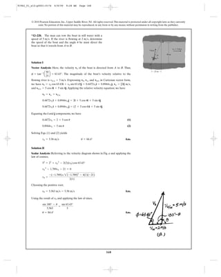 168
© 2010 Pearson Education, Inc., Upper Saddle River, NJ. All rights reserved.This material is protected under all copyright laws as they currently
exist. No portion of this material may be reproduced, in any form or by any means, without permission in writing from the publisher.
Solution I
Vector Analysis: Here, the velocity of the boat is directed from A to B. Thus,
. The magnitude of the boat’s velocity relative to the
flowing river is . Expressing , , and in Cartesian vector form,
we have , ,
and .Applying the relative velocity equation, we have
Equating the i and j components, we have
(1)
(2)
Solving Eqs. (1) and (2) yields
Ans.
Solution II
Scalar Analysis: Referring to the velocity diagram shown in Fig. a and applying the
law of cosines,
Choosing the positive root,
Ans.
Using the result of and applying the law of sines,
Ans.u = 84.4°
sin 180° - u
5.563
=
sin 63.43°
5
nb
nb = 5.563 m>s = 5.56 m>s
vb =
-(-1.789); 2(-1.789)2
- 4(1)(-21)
2(1)
vb
2
- 1.789vb - 21 = 0
52
= 22
+ vb
2
- 2(2)(vb) cos 63.43°
vb = 5.56 m>s u = 84.4°
0.8944vb = 5 sin u
0.4472vb = 2 + 5 cos u
0.4472vb i + 0.8944vb j = (2 + 5 cos u)i + 5 sin uj
0.4472vb i + 0.8944vb j = 2i + 5 cos ui + 5 sin uj
vb = vw + vb>w
vb>w = 5 cos ui + 5 sin uj
vw = [2i] m>svb = vb cos 63.43i + vb sin 63.43j = 0.4472vbi + 0.8944vb j
vb/wvwvbvb>w = 5 m>s
f = tan-1
a
50
25
b = 63.43°
vb
*12–220. The man can row the boat in still water with a
speed of . If the river is flowing at , determine
the speed of the boat and the angle he must direct the
boat so that it travels from A to B.
u
2 m>s5 m>s
B
A
50 m
25 m
5 m/s
vw ϭ 2 m/s
u
91962_01_s12-p0001-0176 6/8/09 9:28 AM Page 168
 