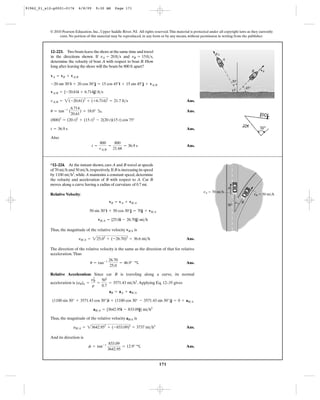 171
© 2010 Pearson Education, Inc., Upper Saddle River, NJ. All rights reserved.This material is protected under all copyright laws as they currently
exist. No portion of this material may be reproduced, in any form or by any means, without permission in writing from the publisher.
vA
vB
A
O
B
30Њ
45Њ
Ans.
Ans.
Ans.
Also
Ans.t =
800
vA>B
=
800
21.68
= 36.9 s
t = 36.9 s
(800)2
= (20 t)2
+ (15 t)2
- 2(20 t)(15 t) cos 75°
u = tan-1
(
6.714
20.61
) = 18.0° b
vA>B = 2(-20.61)2
+ (+6.714)2
= 21.7 ft>s
vA>B = {-20.61i + 6.714j} ft>s
-20 sin 30°i + 20 cos 30°j = 15 cos 45°i + 15 sin 45°j + vA>B
vA = vB + vA>B
12–223. Two boats leave the shore at the same time and travel
in the directions shown. If and
determine the velocity of boat A with respect to boat B. How
long after leaving the shore will the boats be 800 ft apart?
vB = 15ft>s,vA = 20ft>s
Relative Velocity:
Thus, the magnitude of the relative velocity is
Ans.
The direction of the relative velocity is the same as the direction of that for relative
acceleration.Thus
Ans.
Relative Acceleration: Since car B is traveling along a curve, its normal
acceleration is .Applying Eq. 12–35 gives
Thus, the magnitude of the relative velocity is
Ans.
And its direction is
Ans.f = tan-1 833.09
3642.95
= 12.9° c
aB>A = 23642.952
+ (-833.09)2
= 3737 mi>h2
aB/A
aB>A = {3642.95i - 833.09j} mi>h2
(1100 sin 30° + 3571.43 cos 30°)i + (1100 cos 30° - 3571.43 sin 30°)j = 0 + aB>A
aB = aA + aB>A
(aB)n =
y2
B
r
=
502
0.7
= 3571.43 mi>h2
u = tan-1 26.70
25.0
= 46.9° c
yB>A = 225.02
+ (-26.70)2
= 36.6 mi>h
vB/A
vB>A = {25.0i - 26.70j} mi>h
50 sin 30°i + 50 cos 30°j = 70j + vB>A
vB = vA + vB>A
*12–224. At the instant shown, cars A and B travel at speeds
of 70 and 50 ,respectively.If B is increasing its speed
by , while A maintains a constant speed, determine
the velocity and acceleration of B with respect to A. Car B
moves along a curve having a radius of curvature of 0.7 mi.
1100 mi>h2
mi>hmi>h
vB ϭ 50 mi/h
vA ϭ 70 mi/h
B
A
30Њ
91962_01_s12-p0001-0176 6/8/09 9:30 AM Page 171
 