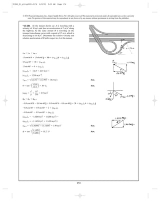 174
© 2010 Pearson Education, Inc., Upper Saddle River, NJ. All rights reserved.This material is protected under all copyright laws as they currently
exist. No portion of this material may be reproduced, in any form or by any means, without permission in writing from the publisher.
Ans.
b Ans.
Ans.
Ans.f = tan-1
¢
1.1428
1.6206
≤ = 35.2° d
aB>A = 2(1.6206)2
+ (1.1428)2
= 1.98 m>s2
(aB>A)y = -1.1428 ft>s2
= 1.1428 m>s2
T
(aB>A)x = -1.6206 ft>s2
= 1.6206 m>s2
;
-0.8 sin 60° - 0.9 cos 60° = (aB>A)y
-0.8 cos 60° + 0.9 sin 60° = 2 + (aB>A)x
-0.8 cos 60°i - 0.8 sin 60°j + 0.9 sin 60°i - 0.9 cos 60°j = 2i + (aB>A)x i + (aB>A)y j
aB = aA + aB>A
(aB)n =
v2
r
=
152
250
= 0.9 m>s2
u = tan-1
a
12.99
22.5
b = 30°
vB>A = 2(22.5)2
+ (12.99)2
= 26.0 m>s
(vB>A)y = 12.99 m>s c
(vB>A)x = -22.5 = 22.5 m>s ;
15 sin 60° = 0 + (vB>A)y
15 cos 60° = 30 + (vB>A)x
15 cos 60°i + 15 sin 60°j = 30i + (vB>A)xi + (vB>A)y j
vB = vA + vB>A
*12–228. At the instant shown car A is traveling with a
velocity of and has an acceleration of along
the highway. At the same instant B is traveling on the
trumpet interchange curve with a speed of which is
decreasing at Determine the relative velocity and
relative acceleration of B with respect to A at this instant.
0.8 m>s2
.
15 m>s,
2 m>s2
30 m>s
60Њ
A
B r ϭ 250 m
91962_01_s12-p0001-0176 6/8/09 9:33 AM Page 174
 