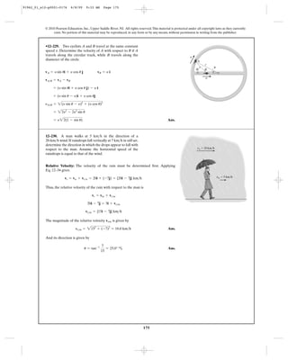 175
© 2010 Pearson Education, Inc., Upper Saddle River, NJ. All rights reserved.This material is protected under all copyright laws as they currently
exist. No portion of this material may be reproduced, in any form or by any means, without permission in writing from the publisher.
Ans.= y22(1 - sin u)
= 22y2
- 2y2
sin u
yA>B = 2(y sin u - y)2
+ (y cos u)2
= (y sin u - y)i + y cos uj
= (y sin ui + y cos u j) - y i
vA>B = vA - vB
vA = y sin ui + y cos u j vB = y i
•12–229. Two cyclists A and B travel at the same constant
speed Determine the velocity of A with respect to B if A
travels along the circular track, while B travels along the
diameter of the circle.
v.
v
v
r
A
f
u
B
Relative Velocity: The velocity of the rain must be determined first. Applying
Eq. 12–34 gives
Thus, the relative velocity of the rain with respect to the man is
The magnitude of the relative velocity is given by
Ans.
And its direction is given by
Ans.u = tan-1 7
15
= 25.0° c
yr>m = 2152
+ (-7)2
= 16.6 km>h
vr/m
vr>m = {15i - 7j} km>h
20i - 7j = 5i + vr>m
vr = vm + vr>m
vr = vw + vr>w = 20i + (-7j) = {20i - 7j} km>h
12–230. A man walks at 5 in the direction of a
wind.If raindrops fall vertically at 7 in still air,
determine the direction in which the drops appear to fall with
respect to the man. Assume the horizontal speed of the
raindrops is equal to that of the wind.
km>h20-km>h
km>h
vw ϭ 20 km/h
vm ϭ 5 km/h
91962_01_s12-p0001-0176 6/8/09 9:33 AM Page 175
 