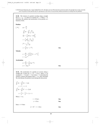 19
© 2010 Pearson Education, Inc., Upper Saddle River, NJ. All rights reserved.This material is protected under all copyright laws as they currently
exist. No portion of this material may be reproduced, in any form or by any means, without permission in writing from the publisher.
Position:
Ans.
Velocity:
Acceleration:
Ans.a = -kv0e-kt
a =
dv
dt
=
d
dt
Av0e-kt
B
v = v0e-kt
v =
ds
dt
=
d
dt
c
v0
k
A1 - e-kt
B d
s =
v0
k
A1 - e-kt
B
ekt
=
v0
v0 - ks
t =
1
k
ln¢
v0
v0 - ks
≤
tΗt
0 = -
1
k
ln (v0 - ks) 2
s
0
L
t
0
dt =
L
s
0
ds
v0 - ks
A :+ B dt =
ds
y
12–30. The velocity of a particle traveling along a straight
line is , where k is constant. If when ,
determine the position and acceleration of the particle as a
function of time.
t = 0s = 0v = v0 - ks
When ,
Ans.
Ans.
Since then
Ans.d = 67 - 1 = 66 m
v Z 0
s = 67 m
v = 32 m>s
t = 6 s
s =
1
3
t3
-
1
2
t2
+ 2 t + 1
L
s
1
ds =
L
t
0
(t2
- t + 2) dt
v = t2
- t + 2
L
v
2
dv =
L
t
0
(2 t - 1) dt
12–31. The acceleration of a particle as it moves along a
straight line is given by where t is in
seconds.If and when determine the
particle’s velocity and position when Also, determine
the total distance the particle travels during this time period.
t = 6 s.
t = 0,v = 2 m>ss = 1 m
a = 12t - 12 m>s2
,
91962_01_s12-p0001-0176 6/8/09 8:06 AM Page 19
 