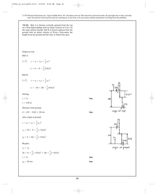 20
© 2010 Pearson Education, Inc., Upper Saddle River, NJ. All rights reserved.This material is protected under all copyright laws as they currently
exist. No portion of this material may be reproduced, in any form or by any means, without permission in writing from the publisher.
Origin at roof:
Ball A:
Ball B:
Solving,
Ans.
Distance from ground,
Ans.
Also, origin at ground,
Require
Ans.
Ans.sB = 20.4 m
t = 2 s
30 + 5t +
1
2
(-9.81)t2
= 20t +
1
2
(-9.81)t2
sA = sB
sB = 0 + 20t +
1
2
(-9.81)t2
sA = 30 + 5t +
1
2
(-9.81)t2
s = s0 + v0 t +
1
2
ac t2
d = (30 - 9.62) = 20.4 m
s = 9.62 m
t = 2 s
-s = -30 + 20t -
1
2
(9.81)t2
A + c B s = s0 + v0 t +
1
2
ac t2
-s = 0 + 5t -
1
2
(9.81)t2
A + c B s = s0 + v0 t +
1
2
ac t2
*12–32. Ball A is thrown vertically upward from the top
of a 30-m-high-building with an initial velocity of . At
the same instant another ball B is thrown upward from the
ground with an initial velocity of . Determine the
height from the ground and the time at which they pass.
20 m>s
5 m>s
91962_01_s12-p0001-0176 6/8/09 8:06 AM Page 20
 