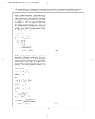 25
© 2010 Pearson Education, Inc., Upper Saddle River, NJ. All rights reserved.This material is protected under all copyright laws as they currently
exist. No portion of this material may be reproduced, in any form or by any means, without permission in writing from the publisher.
Ans.= 11167 m>s = 11.2 km>s
= 22(9.81)(6356)(10)3
v = 22g0 R
v2
2
2
0
y
=
g0 R2
R + y
2
q
0
L
0
y
v dv = -g0R
2
L
q
0
dy
(R + y)
2
v dv = a dy
12–38. As a body is projected to a high altitude above the
earth’s surface,the variation of the acceleration of gravity with
respect to altitude y must be taken into account.Neglecting air
resistance, this acceleration is determined from the formula
, where is the constant gravitational
acceleration at sea level, R is the radius of the earth, and the
positive direction is measured upward. If and
,determine the minimum initial velocity (escape
velocity) at which a projectile should be shot vertically from
the earth’s surface so that it does not fall back to the earth.
Hint: This requires that as y : q.v = 0
R = 6356 km
g0 = 9.81 m>s2
g0a = -g0[R2
>(R + y)2
]
From Prob. 12–38,
Since
then
Thus
When , ,
Ans.v = -3016 m>s = 3.02 km>s T
v = -6356(103
)
A
2(9.81)(500)(103
)
6356(6356 + 500)(106
)
y = 0y0 = 500 km
v = -R
A
2g0 (y0 - y)
(R + y)(R + y0)
g0 R2
[
1
R + y
-
1
R + y0
] =
v2
2
g0 R2
c
1
R + y
d
y
y0
=
v2
2
-g0 R2
L
y
y0
dy
(R + y)2
=
L
v
0
v dv
a dy = v dv
(+ c) a = -g0
R2
(R + y)2
12–39. Accounting for the variation of gravitational
acceleration a with respect to altitude y (see Prob. 12–38),
derive an equation that relates the velocity of a freely falling
particle to its altitude.Assume that the particle is released from
rest at an altitude from the earth’s surface.With what velocity
does the particle strike the earth if it is released from rest at an
altitude ? Use the numerical data in Prob.12–38.y0 = 500 km
y0
91962_01_s12-p0001-0176 6/8/09 8:07 AM Page 25
 