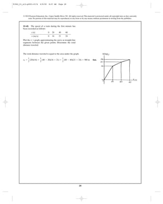 28
© 2010 Pearson Education, Inc., Upper Saddle River, NJ. All rights reserved.This material is protected under all copyright laws as they currently
exist. No portion of this material may be reproduced, in any form or by any means, without permission in writing from the publisher.
The total distance traveled is equal to the area under the graph.
Ans.sT =
1
2
(20)(16) +
1
2
(40 - 20)(16 + 21) +
1
2
(60 - 40)(21 + 24) = 980 m
12–42. The speed of a train during the first minute has
been recorded as follows:
Plot the graph, approximating the curve as straight-line
segments between the given points. Determine the total
distance traveled.
v-t
t (s) 0 20 40 60
( )m>sv 0 16 21 24
91962_01_s12-p0001-0176 6/8/09 8:07 AM Page 28
 