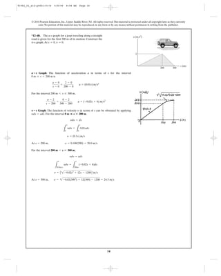 34
© 2010 Pearson Education, Inc., Upper Saddle River, NJ. All rights reserved.This material is protected under all copyright laws as they currently
exist. No portion of this material may be reproduced, in any form or by any means, without permission in writing from the publisher.
Graph: The function of acceleration a in terms of s for the interval
is
For the interval ,
Graph: The function of velocity in terms of s can be obtained by applying
. For the interval ,
At
For the interval ,
At s = 300 m, y = 2-0.02(3002
) + 12(300) - 1200 = 24.5 m>s
y = A 2-0.02s2
+ 12s - 1200B m>s
L
y
20.0m>s
ydy =
L
s
200m
(-0.02s + 6)ds
ydy = ads
200 m 6 s … 300 m
s = 200 m, y = 0.100(200) = 20.0 m>s
y = (0.1s) m>s
L
y
0
ydy =
L
s
0
0.01sds
ydy = ds
0 m ◊ s<200 mydy = ads
yY؊s
a - 2
s - 200
=
0 - 2
300 - 200
a = (-0.02s + 6) m>s2
200 m 6 s … 300 m
a - 0
s - 0
=
2 - 0
200 - 0
a = (0.01s) m>s2
0 m … s 6 200 m
a؊s
*12–48. The a–s graph for a jeep traveling along a straight
road is given for the first 300 m of its motion. Construct the
–s graph.At , .v = 0s = 0v
s (m)
a (m/s2
)
2
200 300
91962_01_s12-p0001-0176 6/8/09 8:08 AM Page 34
 